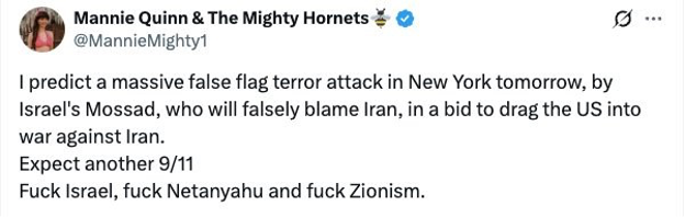 X Post from the account @MannieMighty1 says. I predict a massive false flag terror attack in New York tomorrow, by Israel's Mossad, who will falsely blame Iran, in a bid to drag the US into war against Iran. Expect another 9/11 Fuck Israel, fuck Netanyahu and fuck Zionism. 