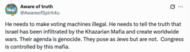 Tweet:  He needs to make voting machines illegal. He needs to tell the truth that Israel has been infiltrated by the Khazarian Mafia and create worldwide wars. Their agenda is genocide. They pose as Jews but are not. Congress is controlled by this mafia.