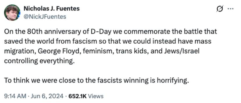 X post from Nick Fuentes, reading, "On the 80th anniversary of D-Day we commemorate the battle that saved the world from fascism so that we could instead have mass migration, George Floyd, feminism, trans kids, and Jews/Israel controlling everything.


To think we were close to the fascists winning is horrifying." from June, 2024.
