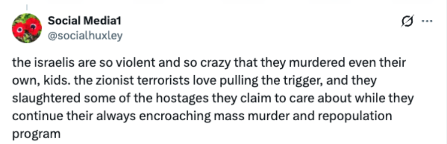 Screenshot of X post reading, "the israelis are so violent and so crazy that they murdered even their own, kids. the zionist terrorists love pulling the trigger, and they slaughtered some of the hostages they claim to care about while they continue their always encroaching mass murder and repopulation program."