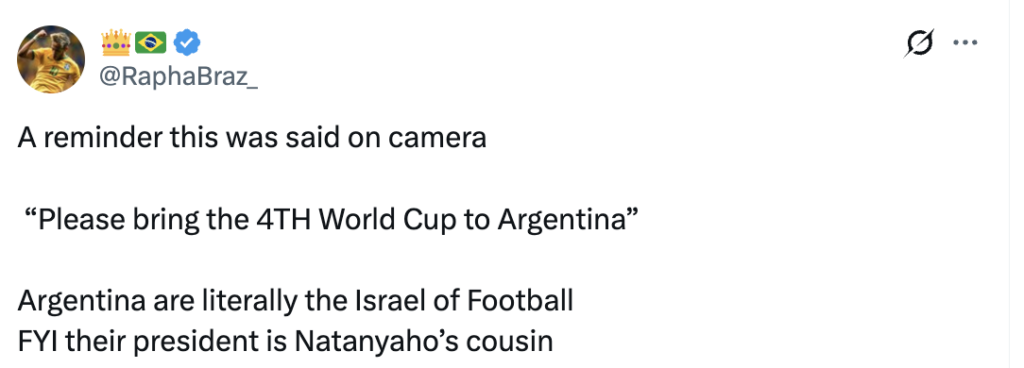 Screenshot of a social media post from the account @RaphaBraz_. The post reads: “A reminder this was said on camera,” followed by the quote, “Please bring the 4TH World Cup to Argentina.” It then states, “Argentina are literally the Israel of Football. FYI their president is Netanyahu’s cousin.” The post consists only of text on a white background with no accompanying images or links.