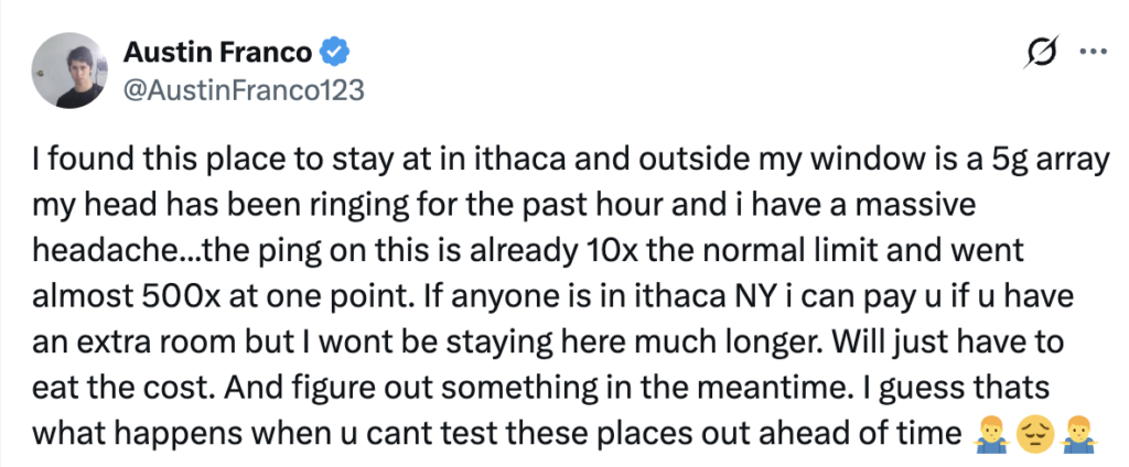 Screenshot of X post from Austin Franco reading:
"I found this place to stay in ithaca and outside my window is a 5g array my head has been ringing for the past hour and i have a massive headache...the ping on this is already 10x the normal limit and went almost 500x at one point. If anyone is in ithica NY i can pay u if u have a extra room but I wont be staying here much longer. Will just have to eat the cost. And figure out something in the meantime. I guess thats what happens when u cant test these places out ahead of time"