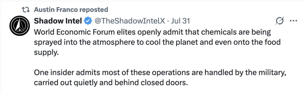 Screenshot of X post reposted by Austin Franco reading:
"World Economic Forum elites openly admit that chemicals are being sprayed into the atmosphere to cool the planet and even onto the food supply.
One insider admits most of these operations are handled by the military, carried out quietly and behind closed doors."