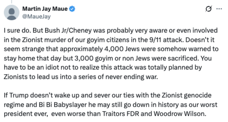 A screenshot of a Tweet by Martin Jay Maue @MaueJay
I sure do. But Bush Jr/Cheney was probably very aware or even involved in the Zionist murder of our goyim citizens in the 9/11 attack. Doesn't it seem strange that approximately 4,000 Jews were somehow warned to stay home that day but 3000 goyim or non Jews were sacrificed. You have to be an idiot not to realize this attack was totally planned by Zionists to lead us into a series of never ending war.
If Trump doesn't wake up and sever our ties with the Zionist genocide regime and Bi Bi Babyslayer he may still go down in history as our worst president ever, even worse than Traitors FDR and Woodrow Wilson.